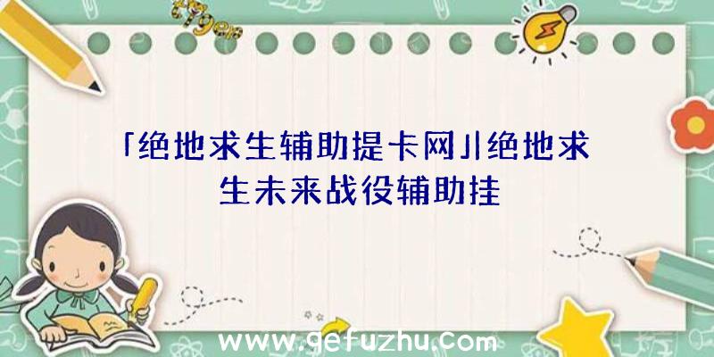 「绝地求生辅助提卡网」|绝地求生未来战役辅助挂